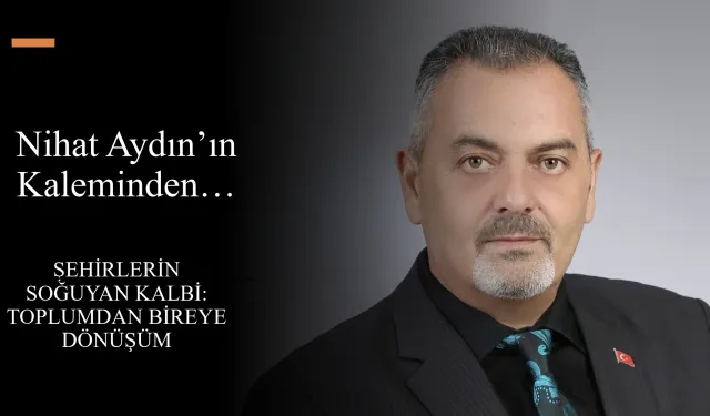 Nihat Aydın’ın Kaleminden… Şehirlerin Soğuyan Kalbi: Toplumdan Bireye Dönüşüm